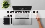 开云体育官方网站-包含都灵主席宣布新举措，球迷沸腾的词条